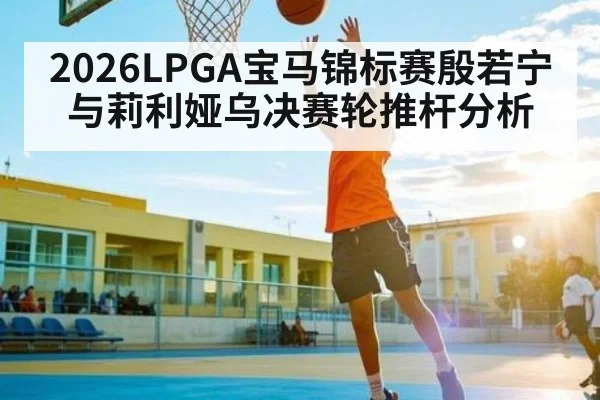 2026LPGA宝马锦标赛殷若宁与莉利娅乌决赛轮推杆分析