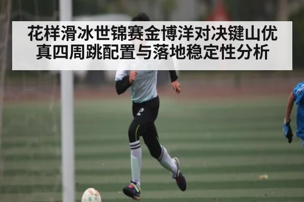 花样滑冰世锦赛金博洋对决键山优真四周跳配置与落地稳定性分析